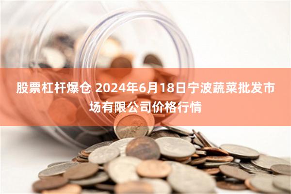 股票杠杆爆仓 2024年6月18日宁波蔬菜批发市场有限公司价格行情