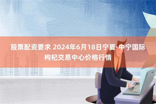 股票配资要求 2024年6月18日宁夏·中宁国际枸杞交易中心价格行情