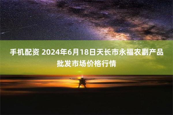 手机配资 2024年6月18日天长市永福农副产品批发市场价格行情