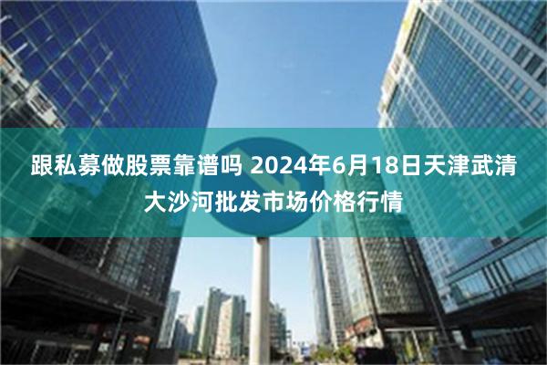 跟私募做股票靠谱吗 2024年6月18日天津武清大沙河批发市场价格行情