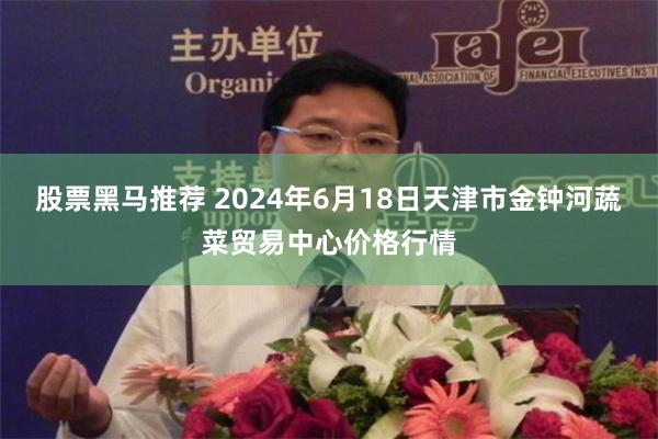 股票黑马推荐 2024年6月18日天津市金钟河蔬菜贸易中心价格行情