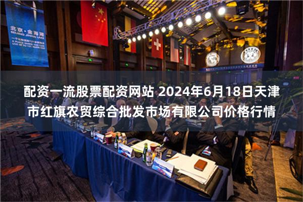 配资一流股票配资网站 2024年6月18日天津市红旗农贸综合批发市场有限公司价格行情