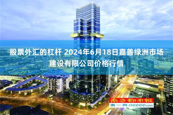 股票外汇的杠杆 2024年6月18日嘉善绿洲市场建设有限公司价格行情