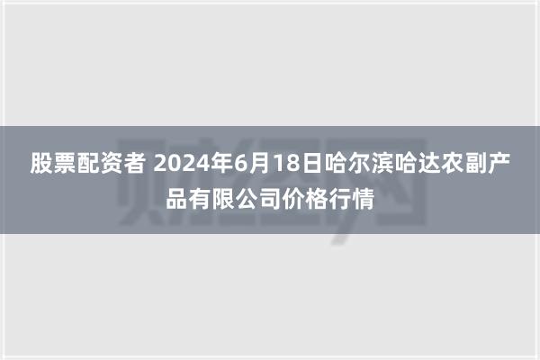 股票配资者 2024年6月18日哈尔滨哈达农副产品有限公司价格行情