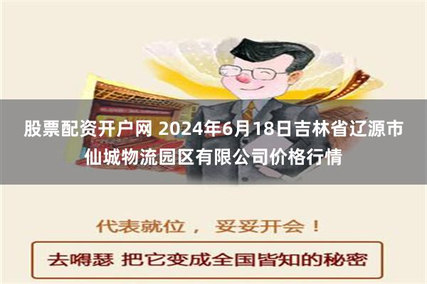 股票配资开户网 2024年6月18日吉林省辽源市仙城物流园区有限公司价格行情