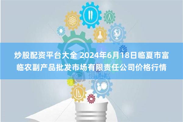 炒股配资平台大全 2024年6月18日临夏市富临农副产品批发市场有限责任公司价格行情