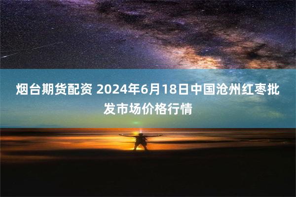 烟台期货配资 2024年6月18日中国沧州红枣批发市场价格行情