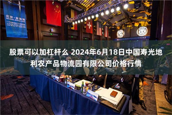 股票可以加杠杆么 2024年6月18日中国寿光地利农产品物流园有限公司价格行情