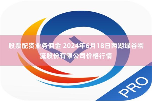 股票配资业务佣金 2024年6月18日两湖绿谷物流股份有限公司价格行情