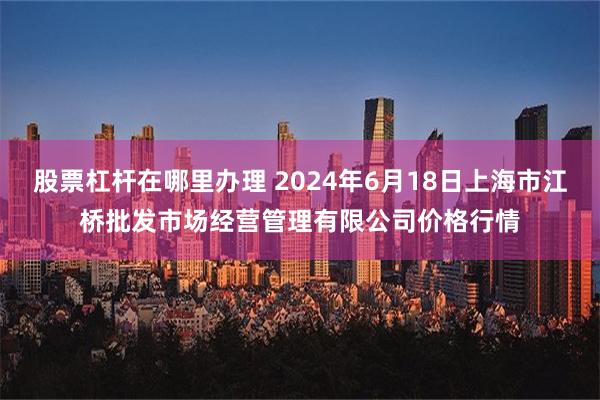 股票杠杆在哪里办理 2024年6月18日上海市江桥批发市场经营管理有限公司价格行情