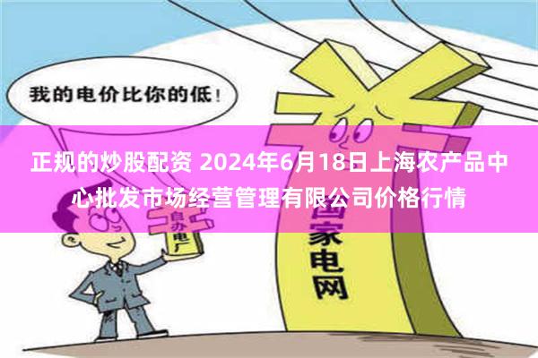 正规的炒股配资 2024年6月18日上海农产品中心批发市场经营管理有限公司价格行情