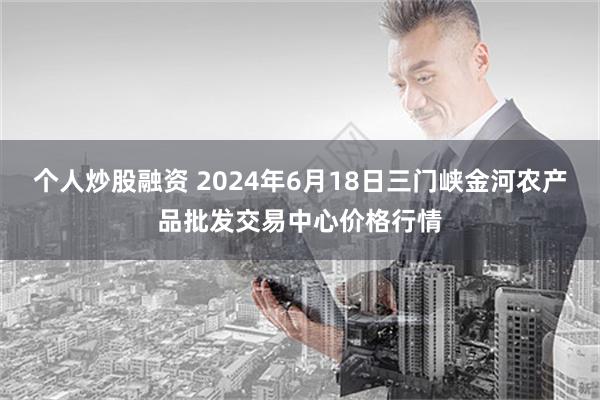 个人炒股融资 2024年6月18日三门峡金河农产品批发交易中心价格行情