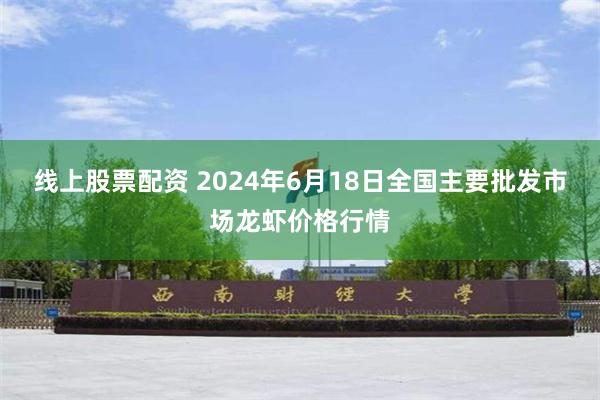 线上股票配资 2024年6月18日全国主要批发市场龙虾价格行情