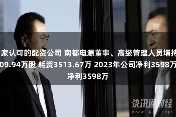 国家认可的配资公司 南都电源董事、高级管理人员增持409.94万股 耗资3513.67万 2023年公司净利3598万