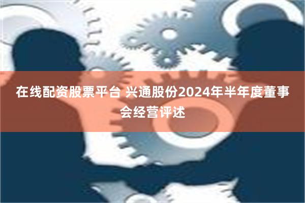 在线配资股票平台 兴通股份2024年半年度董事会经营评述