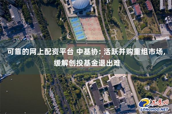 可靠的网上配资平台 中基协: 活跃并购重组市场, 缓解创投基金退出难