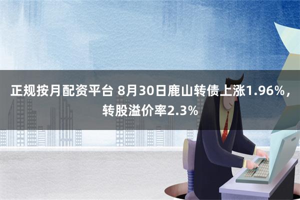 正规按月配资平台 8月30日鹿山转债上涨1.96%，转股溢价率2.3%