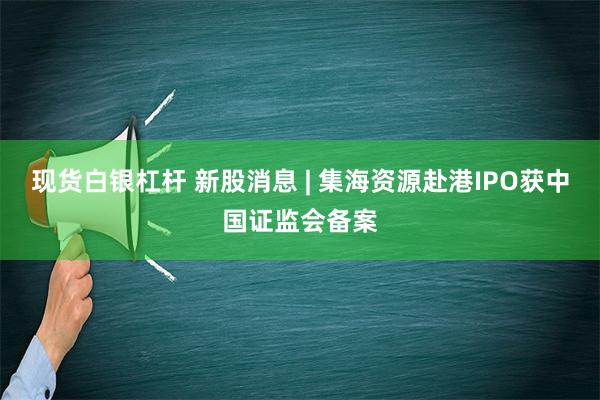 现货白银杠杆 新股消息 | 集海资源赴港IPO获中国证监会备案