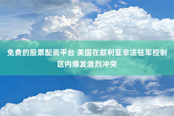 免费的股票配资平台 美国在叙利亚非法驻军控制区内爆发激烈冲突