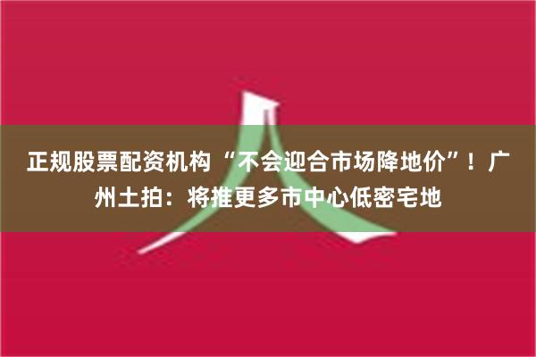 正规股票配资机构 “不会迎合市场降地价”！广州土拍：将推更多市中心低密宅地