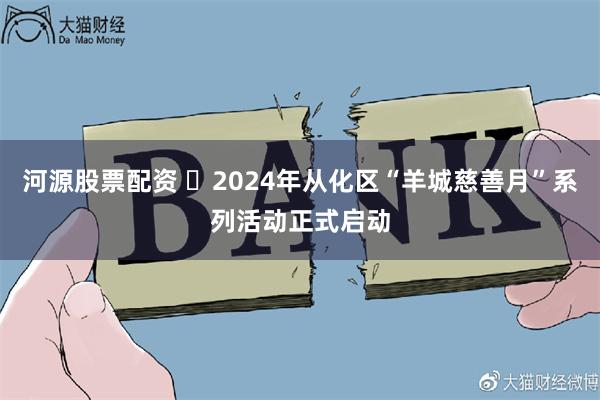 河源股票配资 ​2024年从化区“羊城慈善月”系列活动正式启动