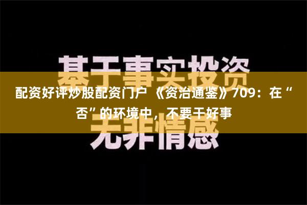 配资好评炒股配资门户 《资治通鉴》709：在“否”的环境中，不要干好事