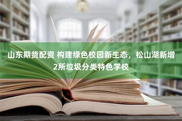 山东期货配资 构建绿色校园新生态，松山湖新增2所垃圾分类特色学校