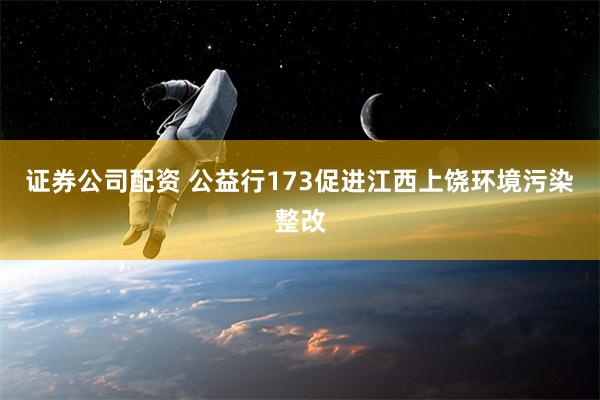 证券公司配资 公益行173促进江西上饶环境污染整改