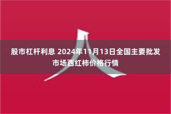 股市杠杆利息 2024年11月13日全国主要批发市场西红柿价格行情