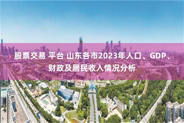 股票交易 平台 山东各市2023年人口、GDP、财政及居民收入情况分析