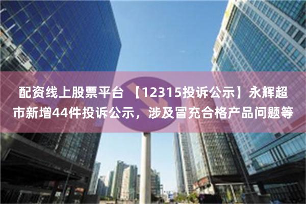 配资线上股票平台 【12315投诉公示】永辉超市新增44件投诉公示，涉及冒充合格产品问题等