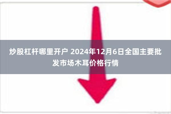 炒股杠杆哪里开户 2024年12月6日全国主要批发市场木耳价格行情