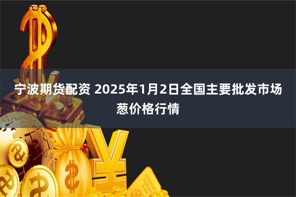 宁波期货配资 2025年1月2日全国主要批发市场葱价格行情