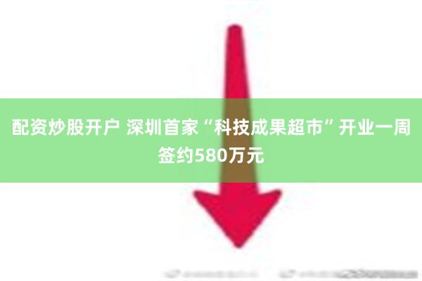 配资炒股开户 深圳首家“科技成果超市”开业一周签约580万元