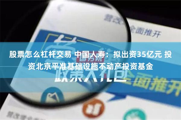 股票怎么杠杆交易 中国人寿：拟出资35亿元 投资北京平准基础设施不动产投资基金