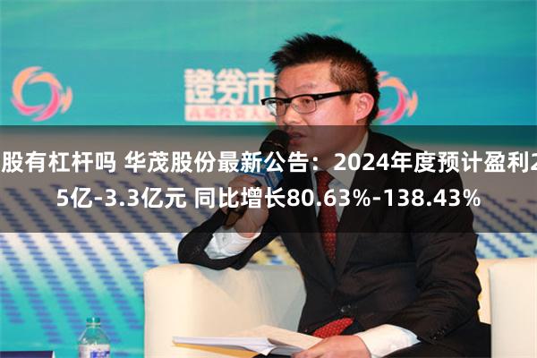 a股有杠杆吗 华茂股份最新公告：2024年度预计盈利2.5亿-3.3亿元 同比增长80.63%-138.43%