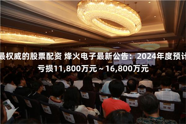 最权威的股票配资 烽火电子最新公告：2024年度预计亏损11,800万元～16,800万元